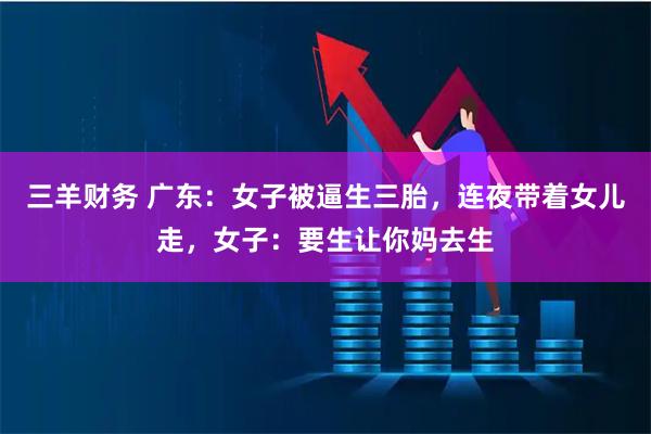 三羊财务 广东：女子被逼生三胎，连夜带着女儿走，女子：要生让你妈去生