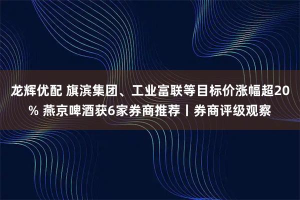 龙辉优配 旗滨集团、工业富联等目标价涨幅超20% 燕京啤酒获6家券商推荐丨券商评级观察