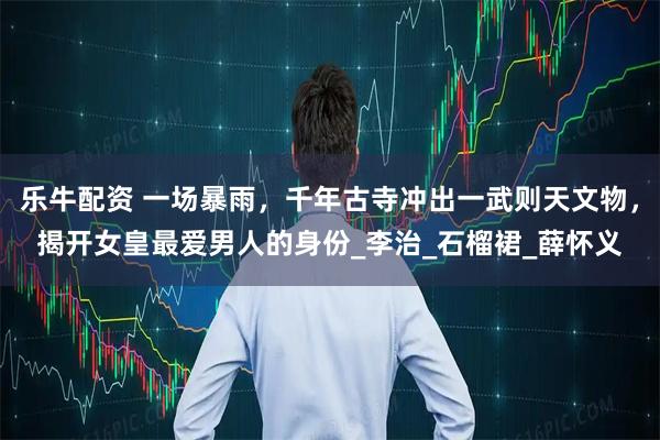 乐牛配资 一场暴雨，千年古寺冲出一武则天文物，揭开女皇最爱男人的身份_李治_石榴裙_薛怀义