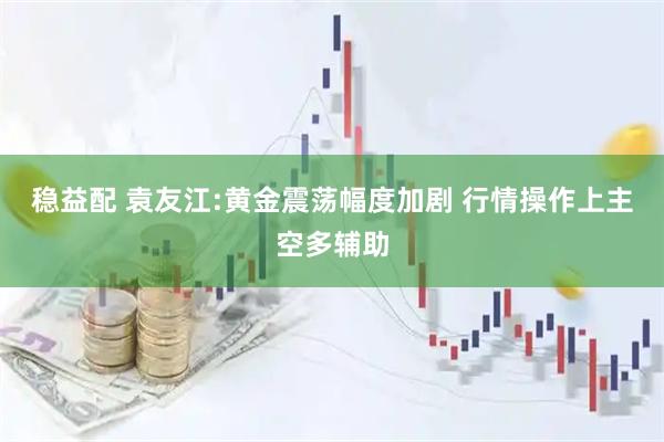 稳益配 袁友江:黄金震荡幅度加剧 行情操作上主空多辅助