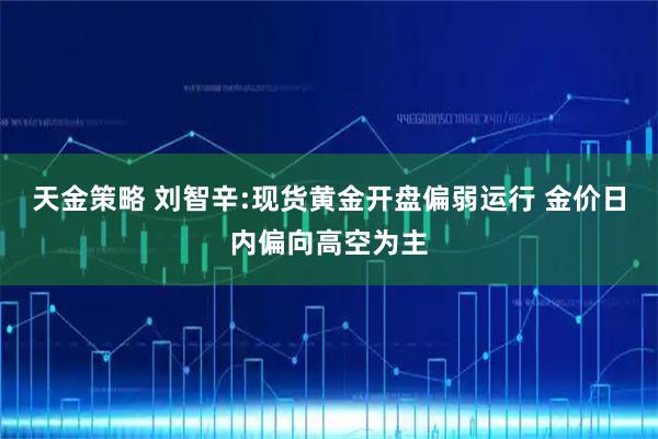 天金策略 刘智辛:现货黄金开盘偏弱运行 金价日内偏向高空为主
