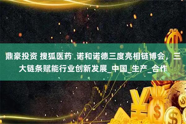 鼎豪投资 搜狐医药 诺和诺德三度亮相链博会,三大链条赋能行业创新发展_中国_生产_合作
