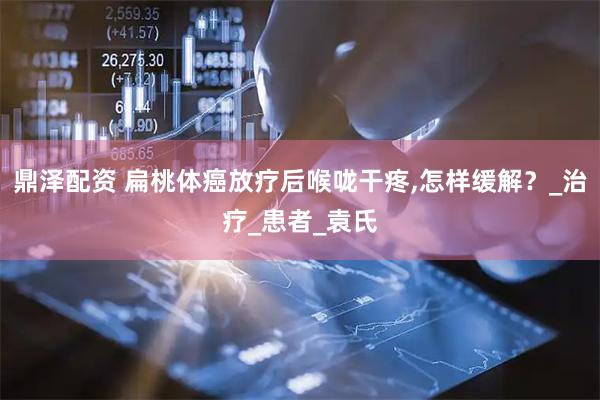鼎泽配资 扁桃体癌放疗后喉咙干疼,怎样缓解？_治疗_患者_袁氏